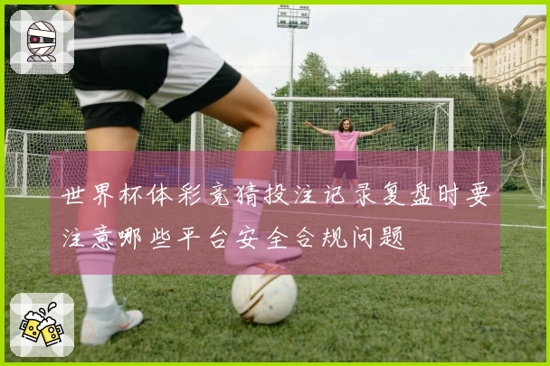 世界杯体彩竞猜投注记录复盘时要注意哪些平台安全合规问题