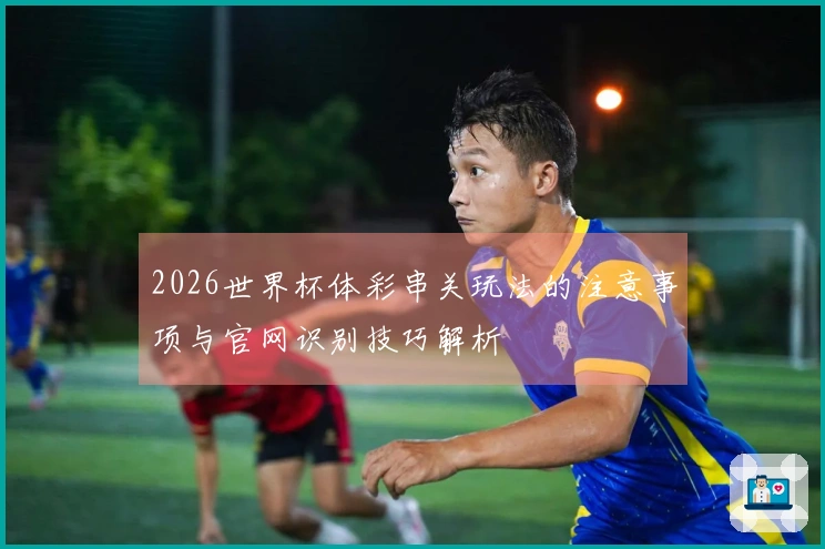 2026世界杯体彩串关玩法的注意事项与官网识别技巧解析